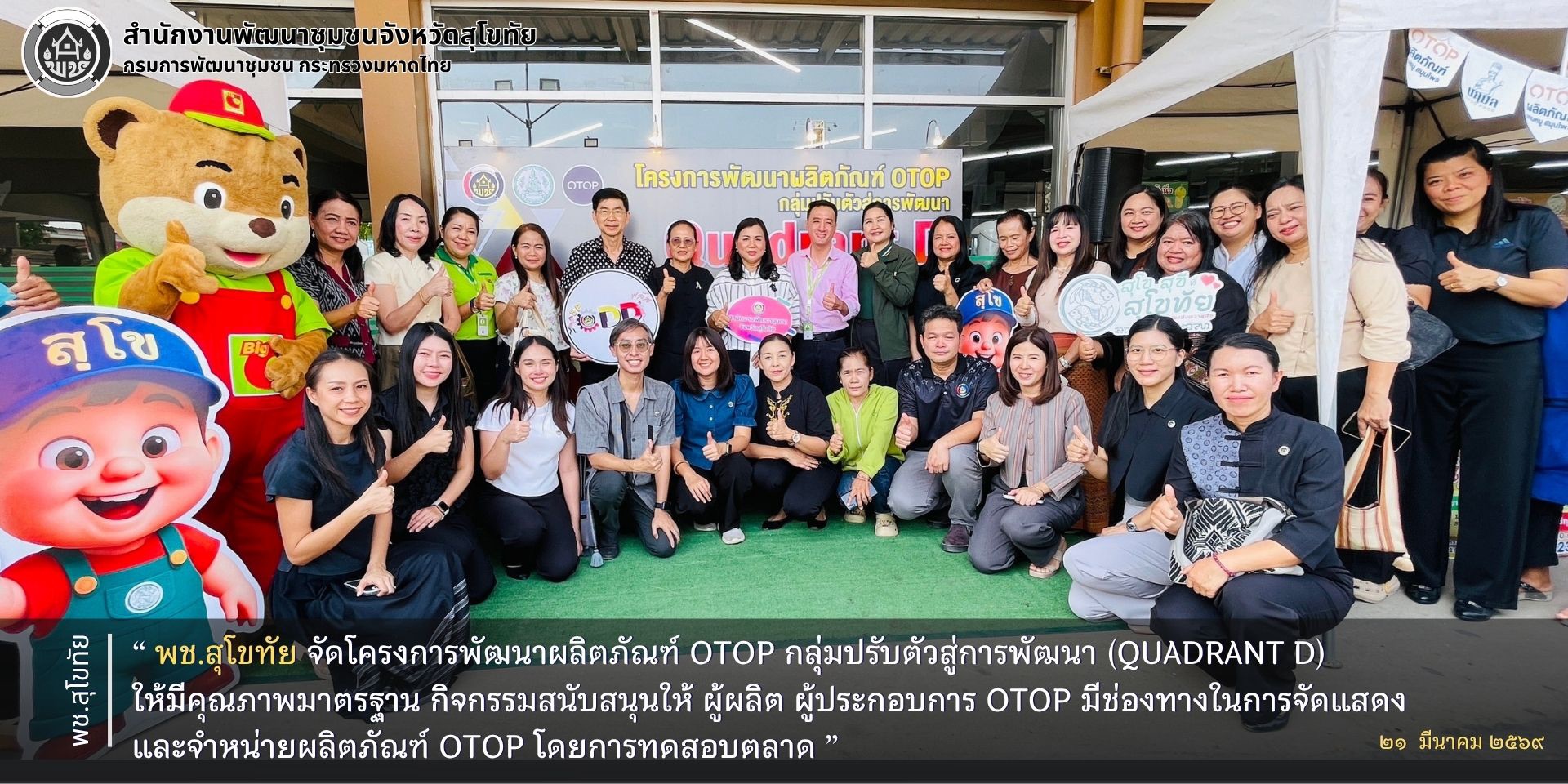 พช.สุโขทัย จัดโครงการพัฒนาผลิตภัณฑ์ OTOP กลุ่มปรับตัวสู่การพัฒนา (Quadrant D) ให้มีคุณภาพมาตรฐาน กิจกรรมสนับสนุนให้ ผู้ผลิต ผู้ประกอบการ OTOP มีช่องทางในการจัดแสดงและจำหน่ายผลิตภัณฑ์ OTOP โดยการทดสอบตลาด